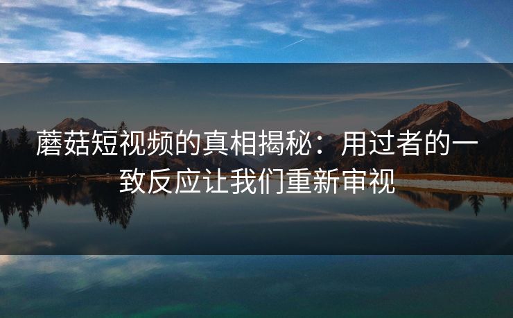 蘑菇短视频的真相揭秘：用过者的一致反应让我们重新审视  第1张