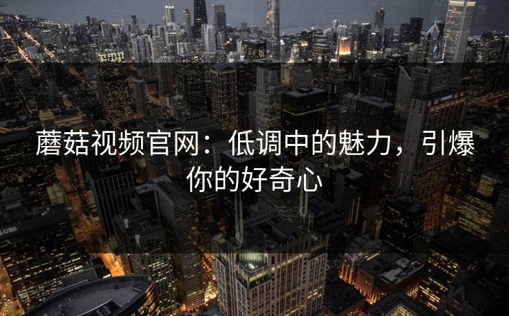 蘑菇视频官网：低调中的魅力，引爆你的好奇心  第1张