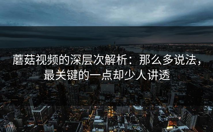 蘑菇视频的深层次解析：那么多说法，最关键的一点却少人讲透  第1张