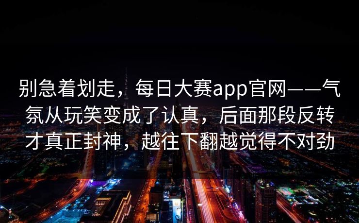 别急着划走，每日大赛app官网——气氛从玩笑变成了认真，后面那段反转才真正封神，越往下翻越觉得不对劲  第1张