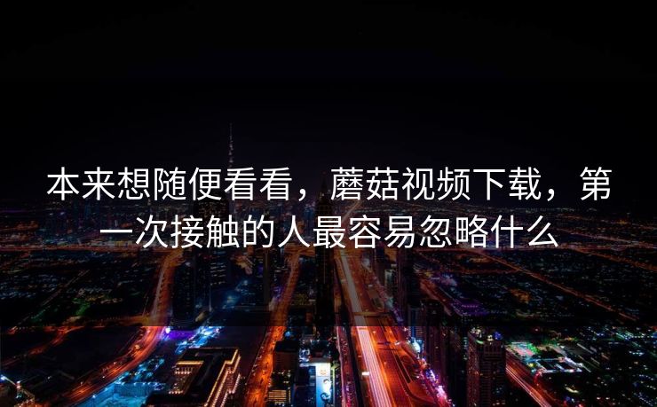 本来想随便看看,蘑菇视频下载,第一次接触的人最容易忽略什么 第1张 本来想随便看看,蘑菇视频下载,第一次接触的人最容易忽略什么 第1张