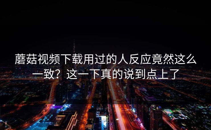 蘑菇视频下载用过的人反应竟然这么一致?这一下真的说到点上了 第1张 蘑菇视频下载用过的人反应竟然这么一致?这一下真的说到点上了 第1张