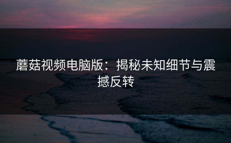 蘑菇视频电脑版：揭秘未知细节与震撼反转  第1张
