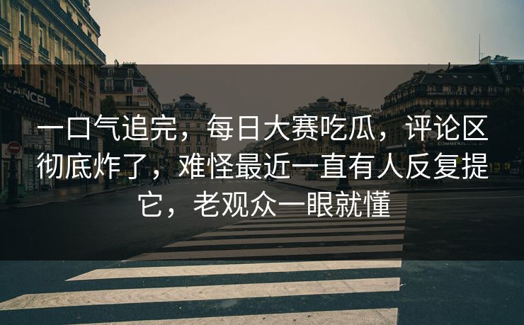 一口气追完，每日大赛吃瓜，评论区彻底炸了，难怪最近一直有人反复提它，老观众一眼就懂  第1张