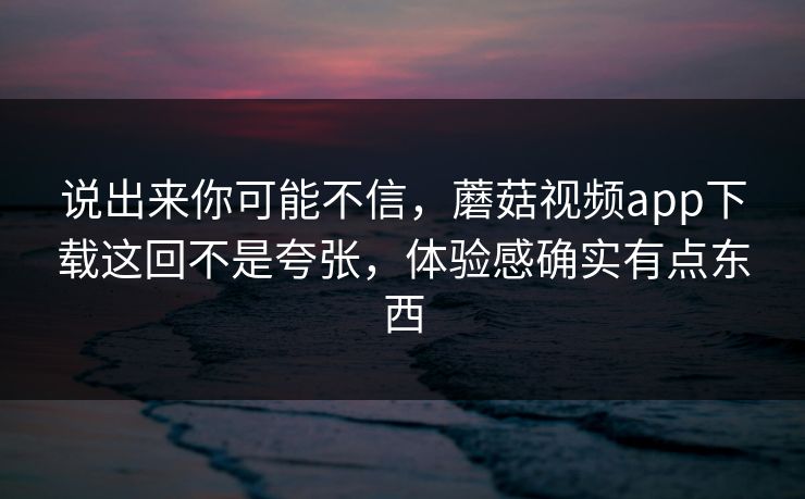 说出来你可能不信，蘑菇视频app下载这回不是夸张，体验感确实有点东西  第1张