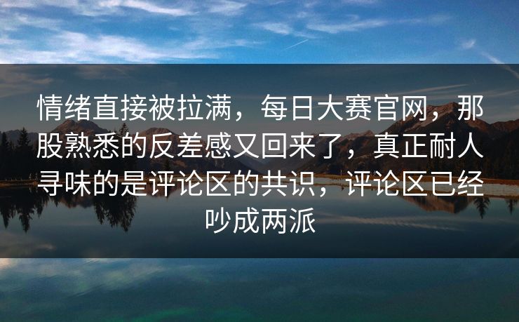 情绪直接被拉满，每日大赛官网，那股熟悉的反差感又回来了，真正耐人寻味的是评论区的共识，评论区已经吵成两派  第1张