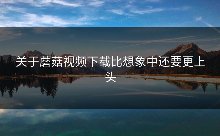 关于蘑菇视频下载比想象中还要更上头  第1张