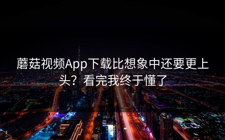蘑菇视频App下载比想象中还要更上头？看完我终于懂了