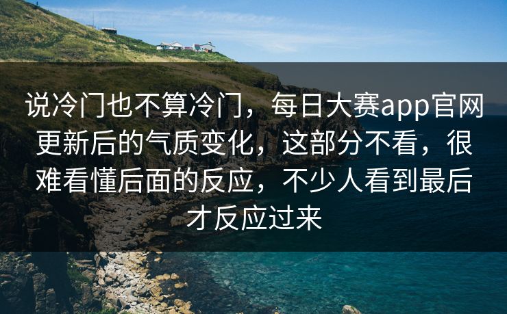 说冷门也不算冷门，每日大赛app官网更新后的气质变化，这部分不看，很难看懂后面的反应，不少人看到最后才反应过来  第1张