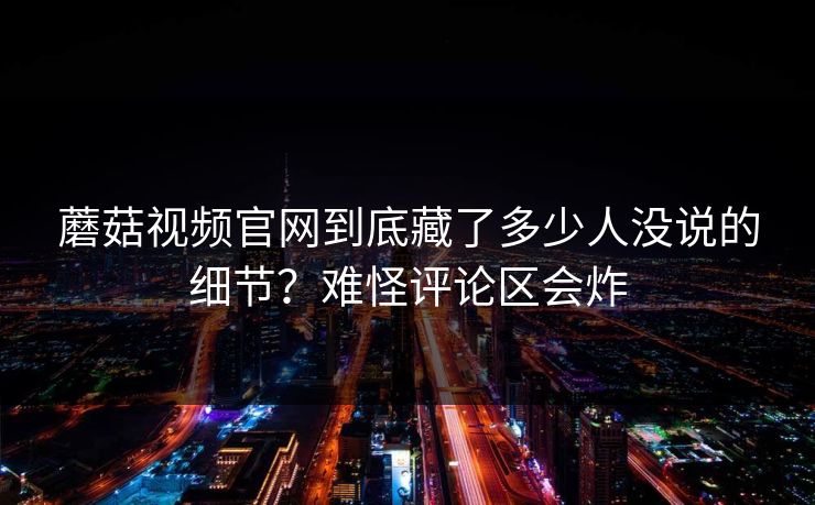 蘑菇视频官网到底藏了多少人没说的细节？难怪评论区会炸
