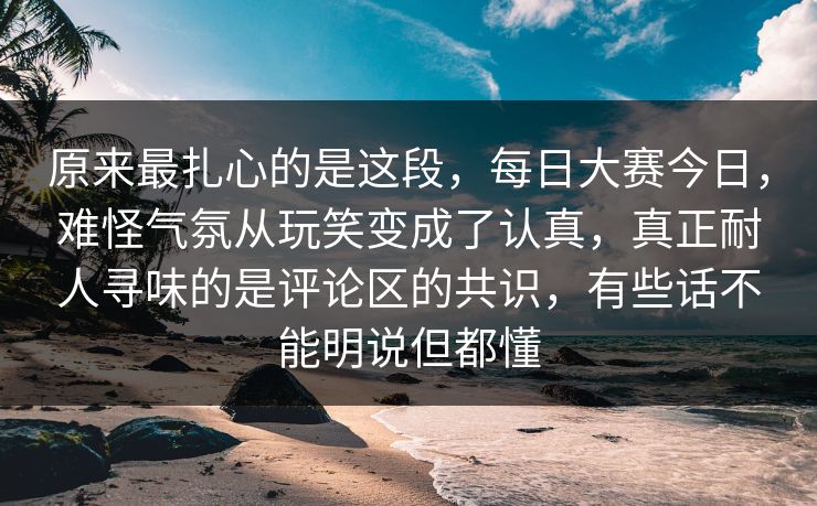 原来最扎心的是这段，每日大赛今日，难怪气氛从玩笑变成了认真，真正耐人寻味的是评论区的共识，有些话不能明说但都懂