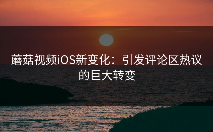 蘑菇视频iOS新变化：引发评论区热议的巨大转变