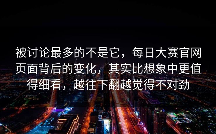 被讨论最多的不是它，每日大赛官网页面背后的变化，其实比想象中更值得细看，越往下翻越觉得不对劲