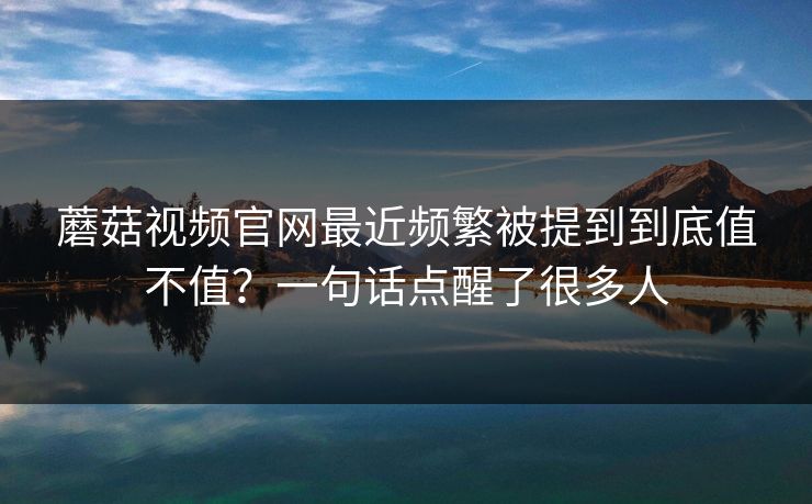 蘑菇视频官网最近频繁被提到到底值不值？一句话点醒了很多人  第1张