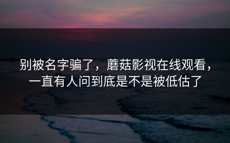 别被名字骗了，蘑菇影视在线观看，一直有人问到底是不是被低估了  第1张