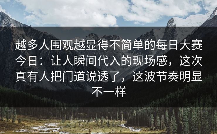 越多人围观越显得不简单的每日大赛今日：让人瞬间代入的现场感，这次真有人把门道说透了，这波节奏明显不一样  第1张
