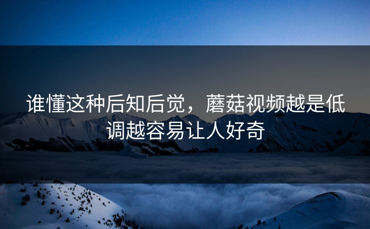 谁懂这种后知后觉，蘑菇视频越是低调越容易让人好奇  第1张