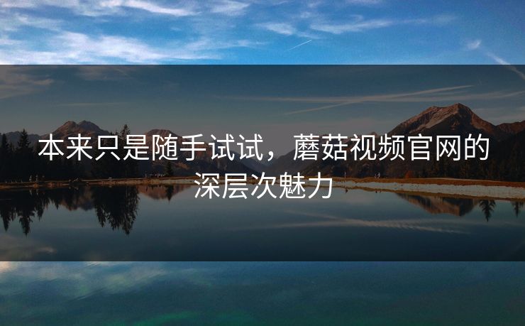本来只是随手试试，蘑菇视频官网的深层次魅力  第1张
