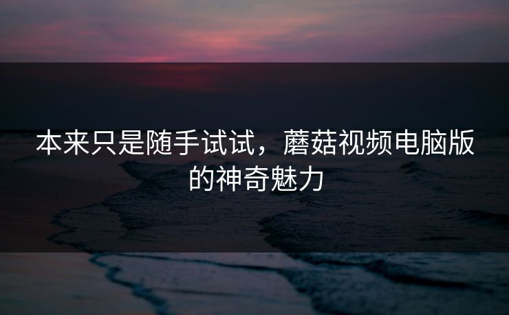 本来只是随手试试，蘑菇视频电脑版的神奇魅力  第1张