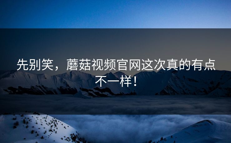 先别笑，蘑菇视频官网这次真的有点不一样！  第1张