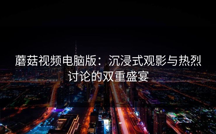 蘑菇视频电脑版：沉浸式观影与热烈讨论的双重盛宴  第1张