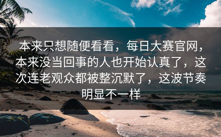 本来只想随便看看，每日大赛官网，本来没当回事的人也开始认真了，这次连老观众都被整沉默了，这波节奏明显不一样  第1张