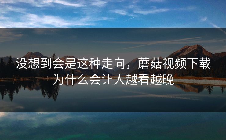 没想到会是这种走向，蘑菇视频下载为什么会让人越看越晚  第1张