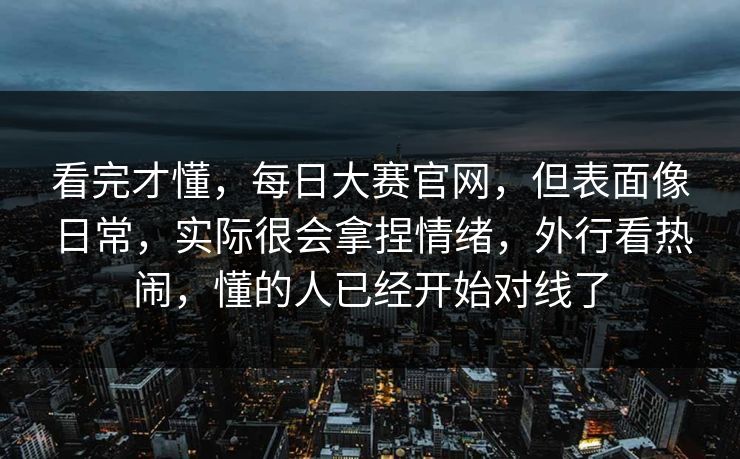 看完才懂，每日大赛官网，但表面像日常，实际很会拿捏情绪，外行看热闹，懂的人已经开始对线了