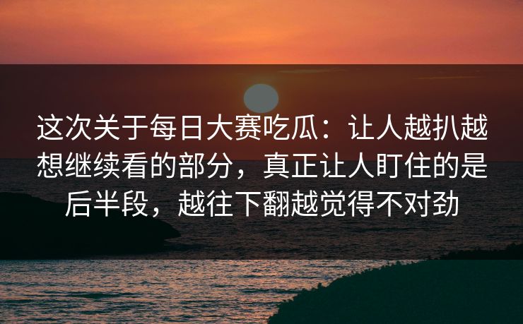 这次关于每日大赛吃瓜：让人越扒越想继续看的部分，真正让人盯住的是后半段，越往下翻越觉得不对劲