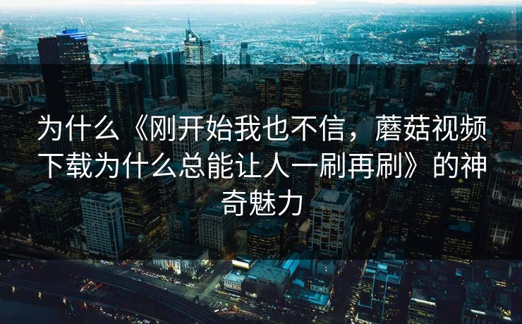 为什么《刚开始我也不信，蘑菇视频下载为什么总能让人一刷再刷》的神奇魅力