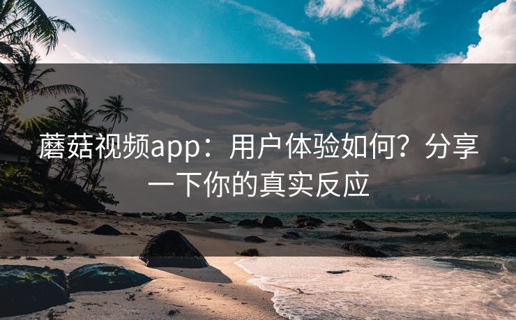 蘑菇视频app：用户体验如何？分享一下你的真实反应