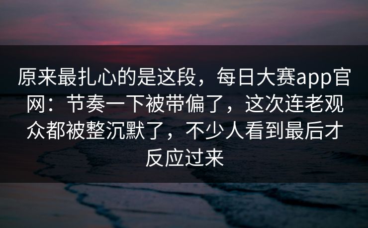 原来最扎心的是这段，每日大赛app官网：节奏一下被带偏了，这次连老观众都被整沉默了，不少人看到最后才反应过来