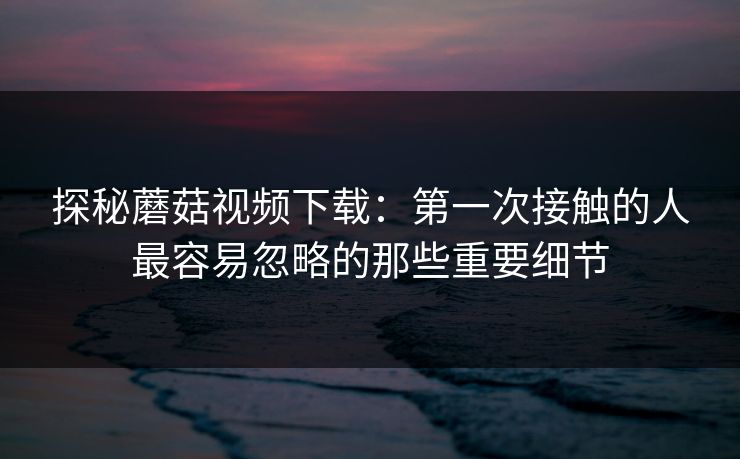 探秘蘑菇视频下载:第一次接触的人最容易忽略的那些重要细节 第1张 探秘蘑菇视频下载:第一次接触的人最容易忽略的那些重要细节 第1张