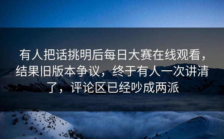 有人把话挑明后每日大赛在线观看，结果旧版本争议，终于有人一次讲清了，评论区已经吵成两派  第1张