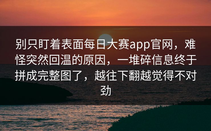 别只盯着表面每日大赛app官网，难怪突然回温的原因，一堆碎信息终于拼成完整图了，越往下翻越觉得不对劲  第1张