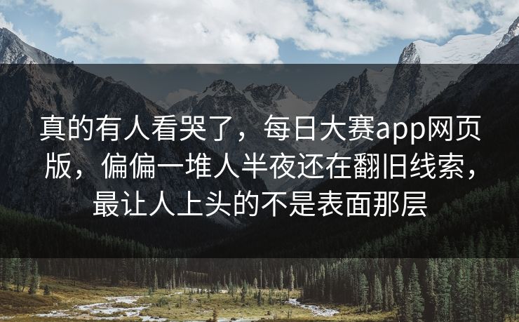 真的有人看哭了，每日大赛app网页版，偏偏一堆人半夜还在翻旧线索，最让人上头的不是表面那层  第1张