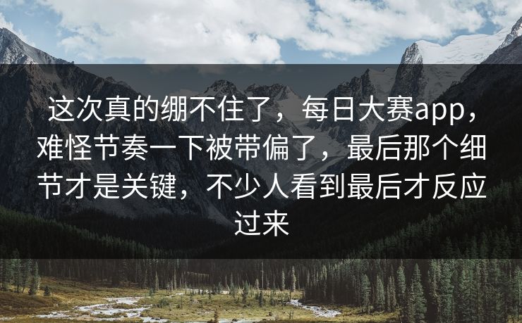 这次真的绷不住了，每日大赛app，难怪节奏一下被带偏了，最后那个细节才是关键，不少人看到最后才反应过来  第1张