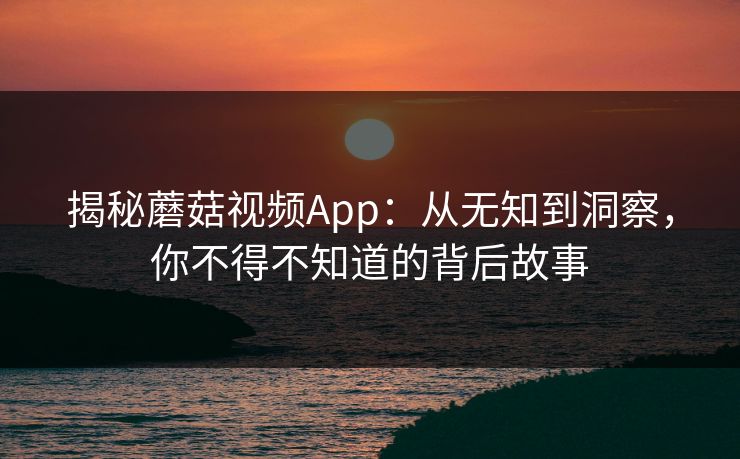 揭秘蘑菇视频App:从无知到洞察,你不得不知道的背后故事 第1张 揭秘蘑菇视频App:从无知到洞察,你不得不知道的背后故事 第1张