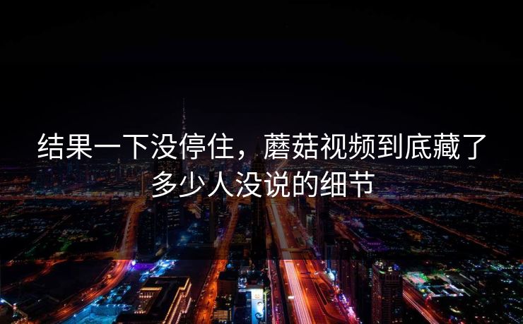 结果一下没停住,蘑菇视频到底藏了多少人没说的细节 第1张 结果一下没停住,蘑菇视频到底藏了多少人没说的细节 第1张