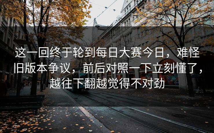 这一回终于轮到每日大赛今日,难怪旧版本争议,前后对照一下立刻懂了,越往下翻越觉得不对劲 第1张 这一回终于轮到每日大赛今日,难怪旧版本争议,前后对照一下立刻懂了,越往下翻越觉得不对劲 第1张