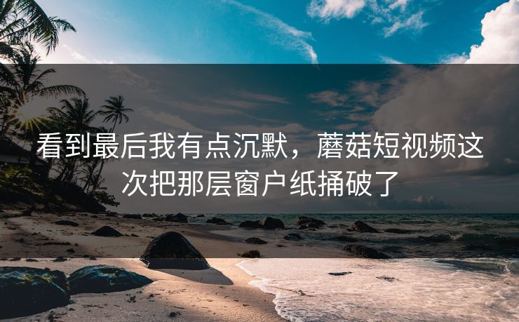 看到最后我有点沉默，蘑菇短视频这次把那层窗户纸捅破了  第1张