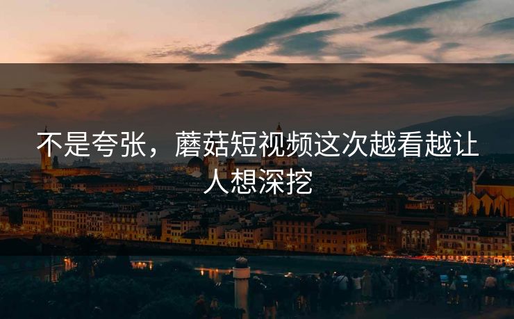 不是夸张,蘑菇短视频这次越看越让人想深挖 第1张 不是夸张,蘑菇短视频这次越看越让人想深挖 第1张